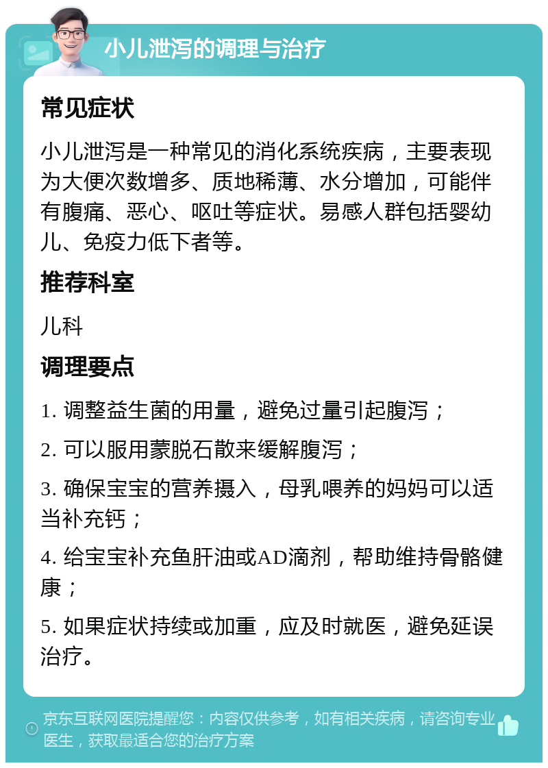 小儿泄泻的调理与治疗 常见症状 小儿泄泻是一种常见的消化系统疾病，主要表现为大便次数增多、质地稀薄、水分增加，可能伴有腹痛、恶心、呕吐等症状。易感人群包括婴幼儿、免疫力低下者等。 推荐科室 儿科 调理要点 1. 调整益生菌的用量，避免过量引起腹泻； 2. 可以服用蒙脱石散来缓解腹泻； 3. 确保宝宝的营养摄入，母乳喂养的妈妈可以适当补充钙； 4. 给宝宝补充鱼肝油或AD滴剂，帮助维持骨骼健康； 5. 如果症状持续或加重，应及时就医，避免延误治疗。