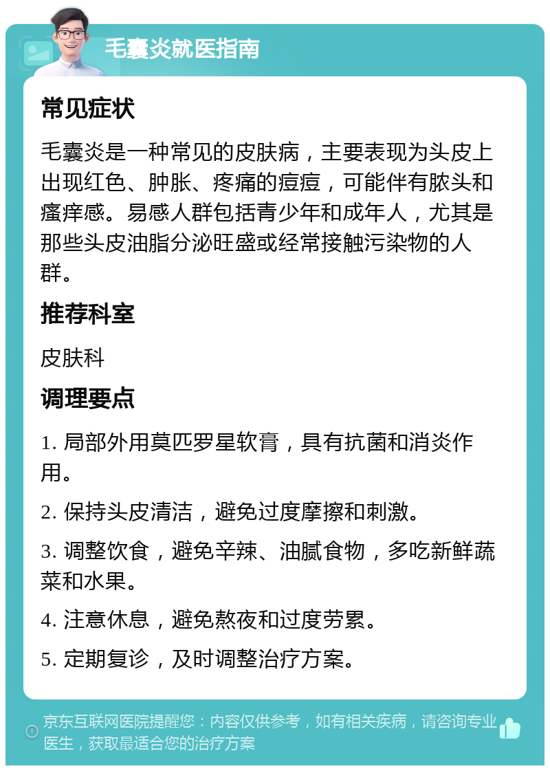 毛囊炎就医指南 常见症状 毛囊炎是一种常见的皮肤病，主要表现为头皮上出现红色、肿胀、疼痛的痘痘，可能伴有脓头和瘙痒感。易感人群包括青少年和成年人，尤其是那些头皮油脂分泌旺盛或经常接触污染物的人群。 推荐科室 皮肤科 调理要点 1. 局部外用莫匹罗星软膏，具有抗菌和消炎作用。 2. 保持头皮清洁，避免过度摩擦和刺激。 3. 调整饮食，避免辛辣、油腻食物，多吃新鲜蔬菜和水果。 4. 注意休息，避免熬夜和过度劳累。 5. 定期复诊，及时调整治疗方案。