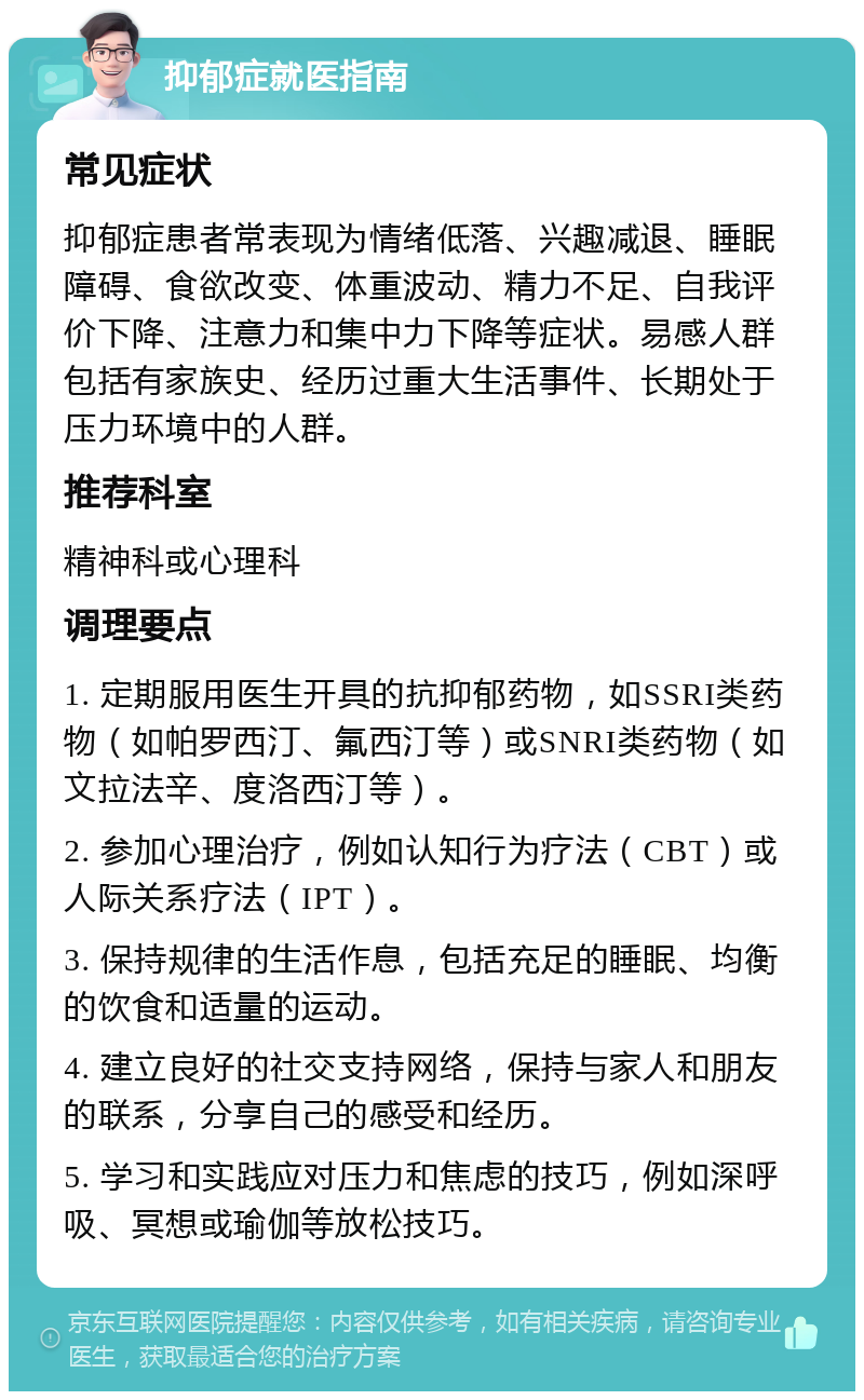 抑郁症就医指南 常见症状 抑郁症患者常表现为情绪低落、兴趣减退、睡眠障碍、食欲改变、体重波动、精力不足、自我评价下降、注意力和集中力下降等症状。易感人群包括有家族史、经历过重大生活事件、长期处于压力环境中的人群。 推荐科室 精神科或心理科 调理要点 1. 定期服用医生开具的抗抑郁药物，如SSRI类药物（如帕罗西汀、氟西汀等）或SNRI类药物（如文拉法辛、度洛西汀等）。 2. 参加心理治疗，例如认知行为疗法（CBT）或人际关系疗法（IPT）。 3. 保持规律的生活作息，包括充足的睡眠、均衡的饮食和适量的运动。 4. 建立良好的社交支持网络，保持与家人和朋友的联系，分享自己的感受和经历。 5. 学习和实践应对压力和焦虑的技巧，例如深呼吸、冥想或瑜伽等放松技巧。