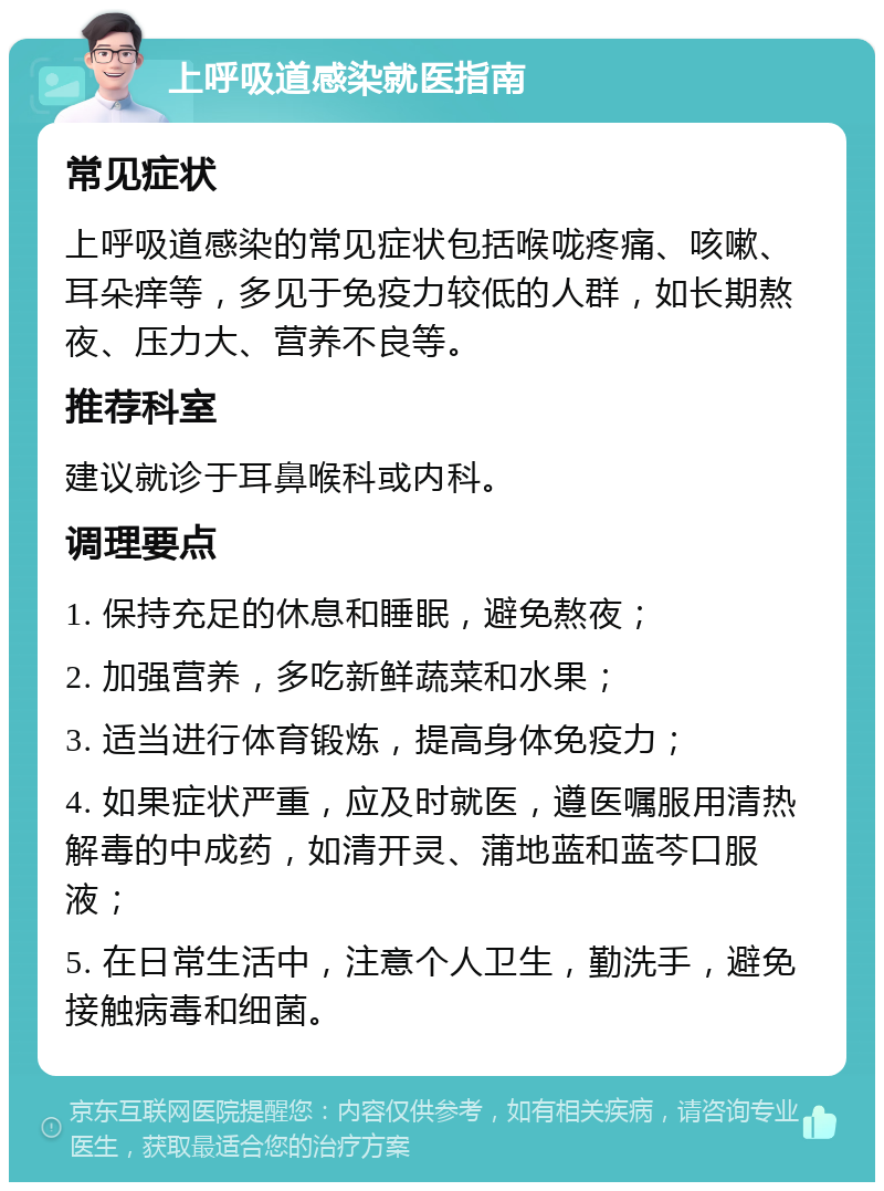 上呼吸道感染就医指南 常见症状 上呼吸道感染的常见症状包括喉咙疼痛、咳嗽、耳朵痒等，多见于免疫力较低的人群，如长期熬夜、压力大、营养不良等。 推荐科室 建议就诊于耳鼻喉科或内科。 调理要点 1. 保持充足的休息和睡眠，避免熬夜； 2. 加强营养，多吃新鲜蔬菜和水果； 3. 适当进行体育锻炼，提高身体免疫力； 4. 如果症状严重，应及时就医，遵医嘱服用清热解毒的中成药，如清开灵、蒲地蓝和蓝芩口服液； 5. 在日常生活中，注意个人卫生，勤洗手，避免接触病毒和细菌。