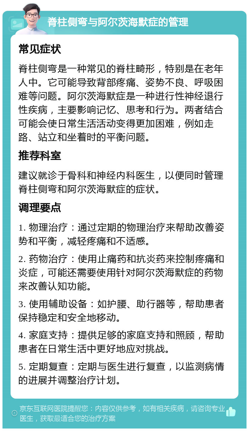 脊柱侧弯与阿尔茨海默症的管理 常见症状 脊柱侧弯是一种常见的脊柱畸形，特别是在老年人中。它可能导致背部疼痛、姿势不良、呼吸困难等问题。阿尔茨海默症是一种进行性神经退行性疾病，主要影响记忆、思考和行为。两者结合可能会使日常生活活动变得更加困难，例如走路、站立和坐着时的平衡问题。 推荐科室 建议就诊于骨科和神经内科医生，以便同时管理脊柱侧弯和阿尔茨海默症的症状。 调理要点 1. 物理治疗：通过定期的物理治疗来帮助改善姿势和平衡，减轻疼痛和不适感。 2. 药物治疗：使用止痛药和抗炎药来控制疼痛和炎症，可能还需要使用针对阿尔茨海默症的药物来改善认知功能。 3. 使用辅助设备：如护腰、助行器等，帮助患者保持稳定和安全地移动。 4. 家庭支持：提供足够的家庭支持和照顾，帮助患者在日常生活中更好地应对挑战。 5. 定期复查：定期与医生进行复查，以监测病情的进展并调整治疗计划。