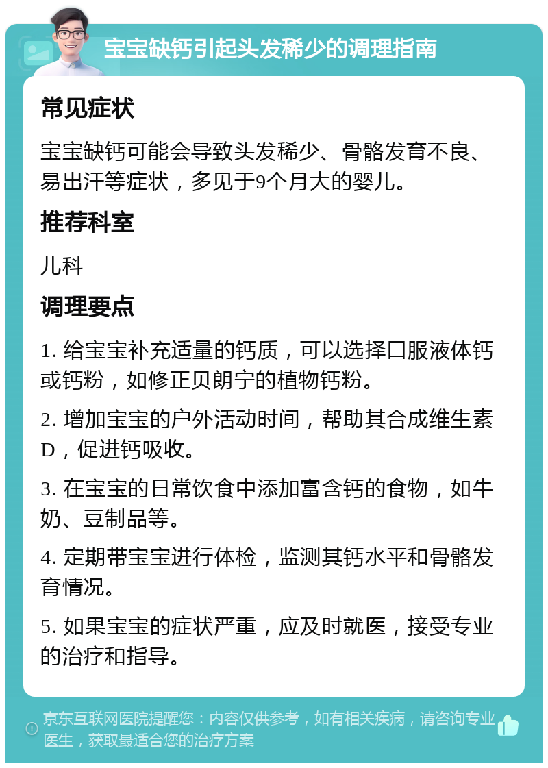 宝宝缺钙引起头发稀少的调理指南 常见症状 宝宝缺钙可能会导致头发稀少、骨骼发育不良、易出汗等症状，多见于9个月大的婴儿。 推荐科室 儿科 调理要点 1. 给宝宝补充适量的钙质，可以选择口服液体钙或钙粉，如修正贝朗宁的植物钙粉。 2. 增加宝宝的户外活动时间，帮助其合成维生素D，促进钙吸收。 3. 在宝宝的日常饮食中添加富含钙的食物，如牛奶、豆制品等。 4. 定期带宝宝进行体检，监测其钙水平和骨骼发育情况。 5. 如果宝宝的症状严重，应及时就医，接受专业的治疗和指导。