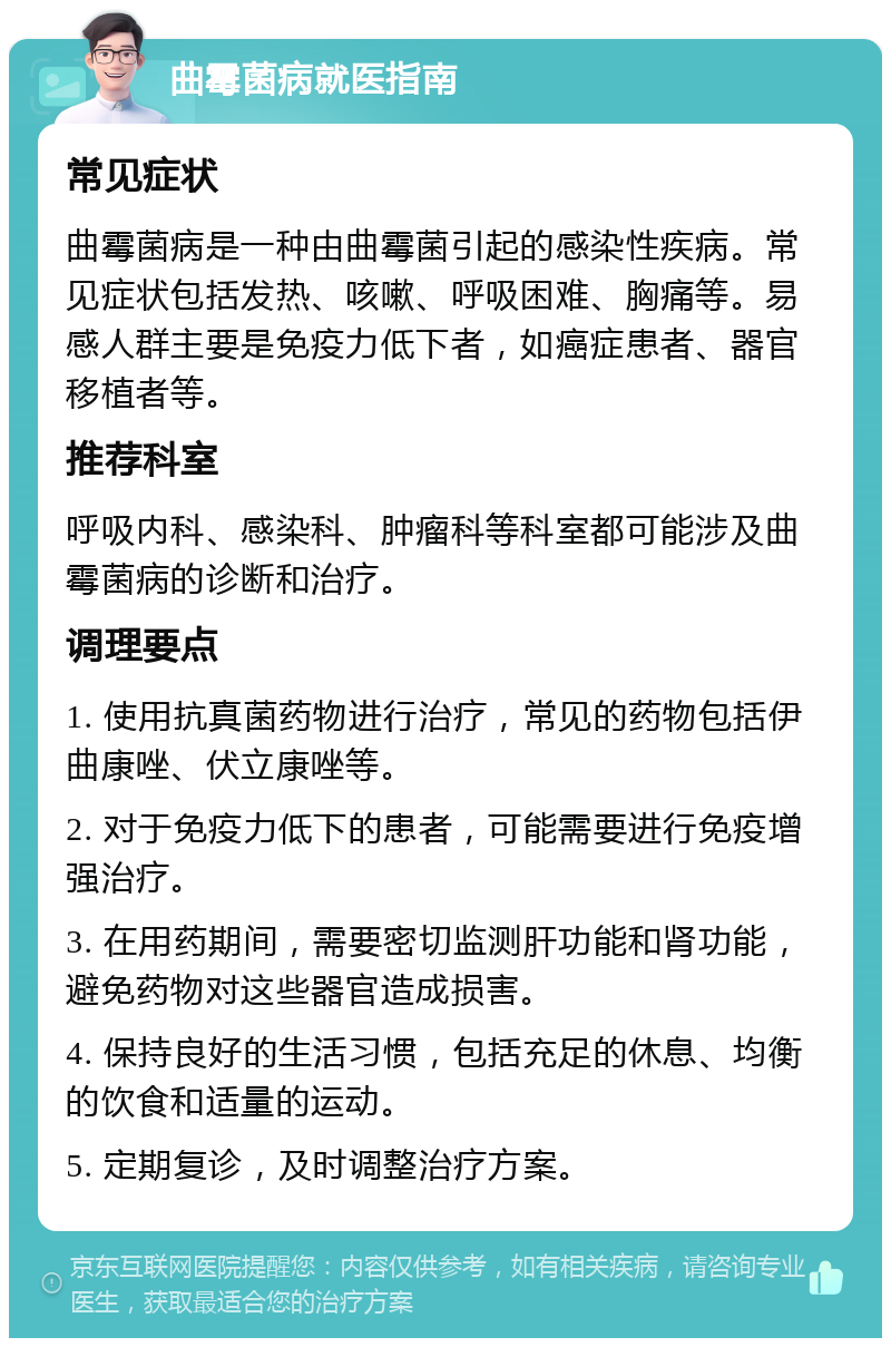 曲霉菌病就医指南 常见症状 曲霉菌病是一种由曲霉菌引起的感染性疾病。常见症状包括发热、咳嗽、呼吸困难、胸痛等。易感人群主要是免疫力低下者，如癌症患者、器官移植者等。 推荐科室 呼吸内科、感染科、肿瘤科等科室都可能涉及曲霉菌病的诊断和治疗。 调理要点 1. 使用抗真菌药物进行治疗，常见的药物包括伊曲康唑、伏立康唑等。 2. 对于免疫力低下的患者，可能需要进行免疫增强治疗。 3. 在用药期间，需要密切监测肝功能和肾功能，避免药物对这些器官造成损害。 4. 保持良好的生活习惯，包括充足的休息、均衡的饮食和适量的运动。 5. 定期复诊，及时调整治疗方案。