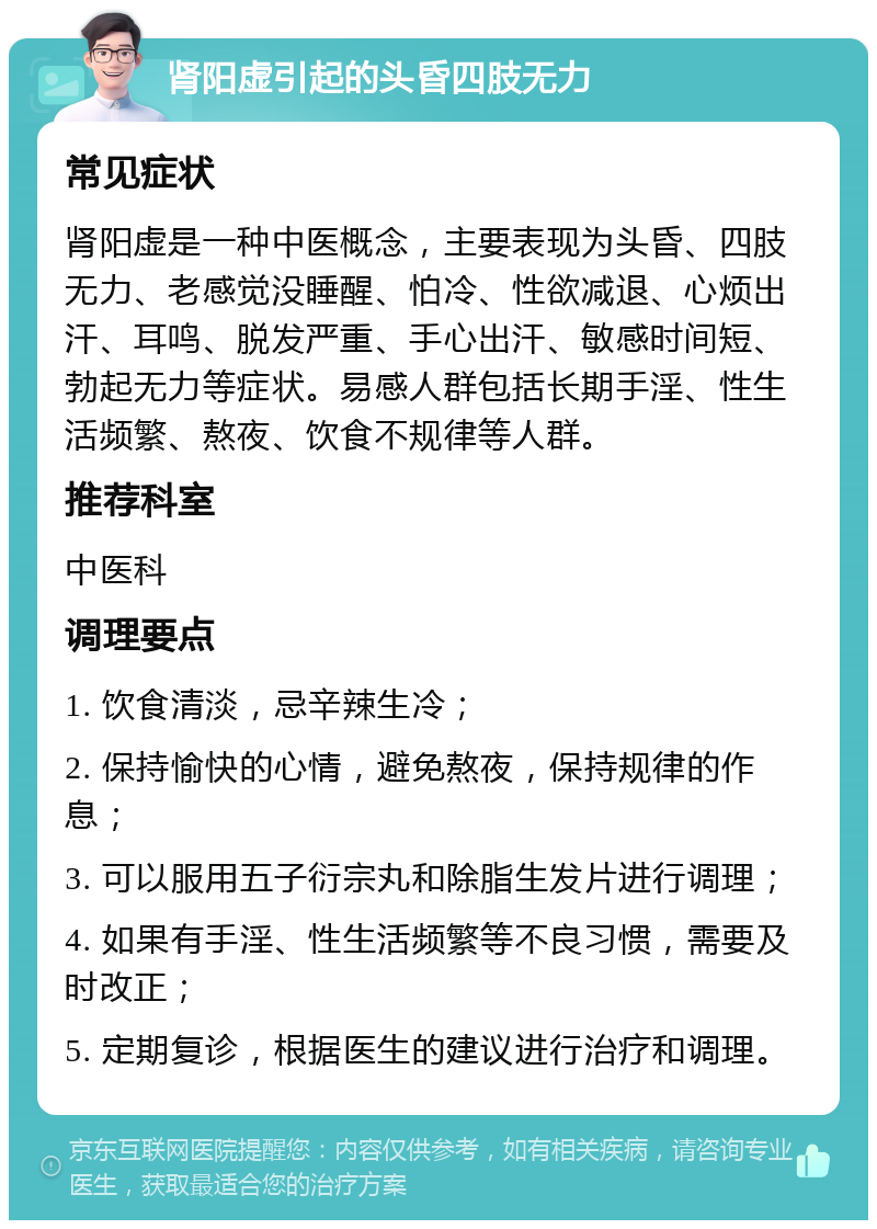 肾阳虚引起的头昏四肢无力 常见症状 肾阳虚是一种中医概念，主要表现为头昏、四肢无力、老感觉没睡醒、怕冷、性欲减退、心烦出汗、耳鸣、脱发严重、手心出汗、敏感时间短、勃起无力等症状。易感人群包括长期手淫、性生活频繁、熬夜、饮食不规律等人群。 推荐科室 中医科 调理要点 1. 饮食清淡，忌辛辣生冷； 2. 保持愉快的心情，避免熬夜，保持规律的作息； 3. 可以服用五子衍宗丸和除脂生发片进行调理； 4. 如果有手淫、性生活频繁等不良习惯，需要及时改正； 5. 定期复诊，根据医生的建议进行治疗和调理。