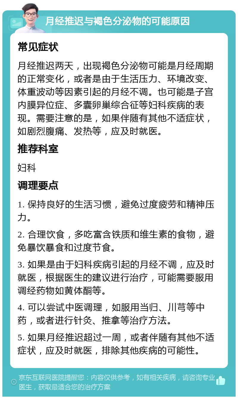 月经推迟与褐色分泌物的可能原因 常见症状 月经推迟两天，出现褐色分泌物可能是月经周期的正常变化，或者是由于生活压力、环境改变、体重波动等因素引起的月经不调。也可能是子宫内膜异位症、多囊卵巢综合征等妇科疾病的表现。需要注意的是，如果伴随有其他不适症状，如剧烈腹痛、发热等，应及时就医。 推荐科室 妇科 调理要点 1. 保持良好的生活习惯，避免过度疲劳和精神压力。 2. 合理饮食，多吃富含铁质和维生素的食物，避免暴饮暴食和过度节食。 3. 如果是由于妇科疾病引起的月经不调，应及时就医，根据医生的建议进行治疗，可能需要服用调经药物如黄体酮等。 4. 可以尝试中医调理，如服用当归、川芎等中药，或者进行针灸、推拿等治疗方法。 5. 如果月经推迟超过一周，或者伴随有其他不适症状，应及时就医，排除其他疾病的可能性。