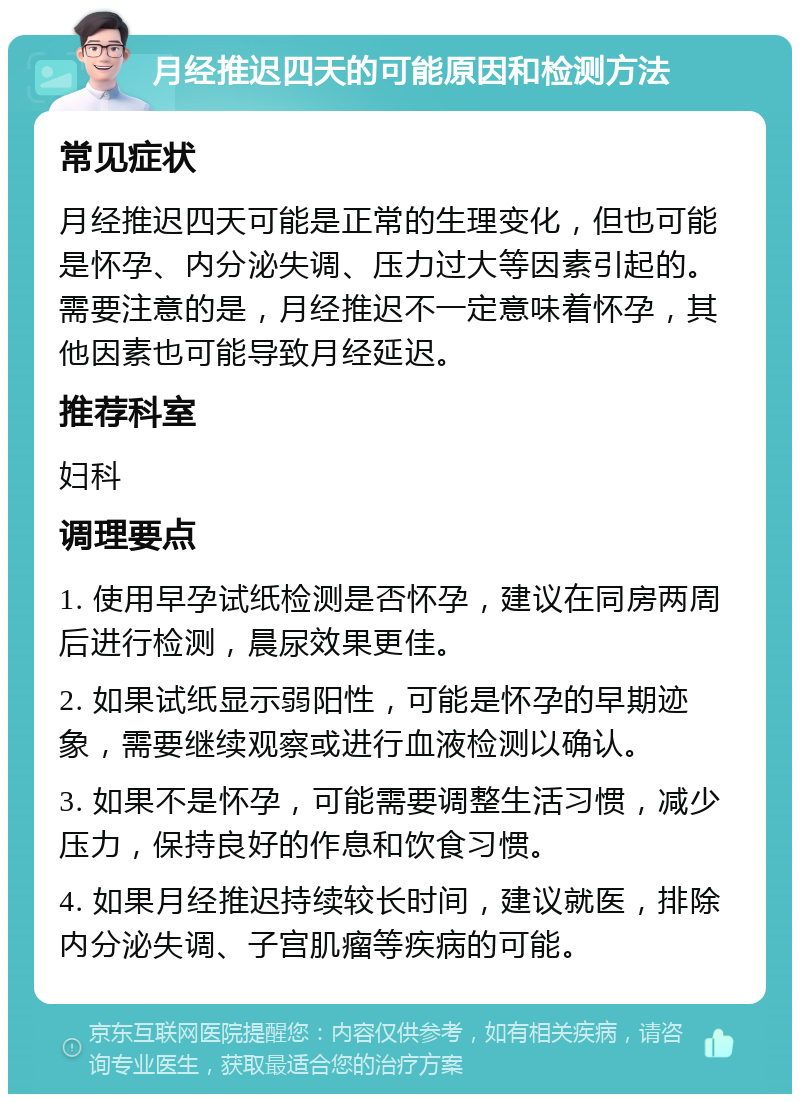 月经推迟四天的可能原因和检测方法 常见症状 月经推迟四天可能是正常的生理变化，但也可能是怀孕、内分泌失调、压力过大等因素引起的。需要注意的是，月经推迟不一定意味着怀孕，其他因素也可能导致月经延迟。 推荐科室 妇科 调理要点 1. 使用早孕试纸检测是否怀孕，建议在同房两周后进行检测，晨尿效果更佳。 2. 如果试纸显示弱阳性，可能是怀孕的早期迹象，需要继续观察或进行血液检测以确认。 3. 如果不是怀孕，可能需要调整生活习惯，减少压力，保持良好的作息和饮食习惯。 4. 如果月经推迟持续较长时间，建议就医，排除内分泌失调、子宫肌瘤等疾病的可能。