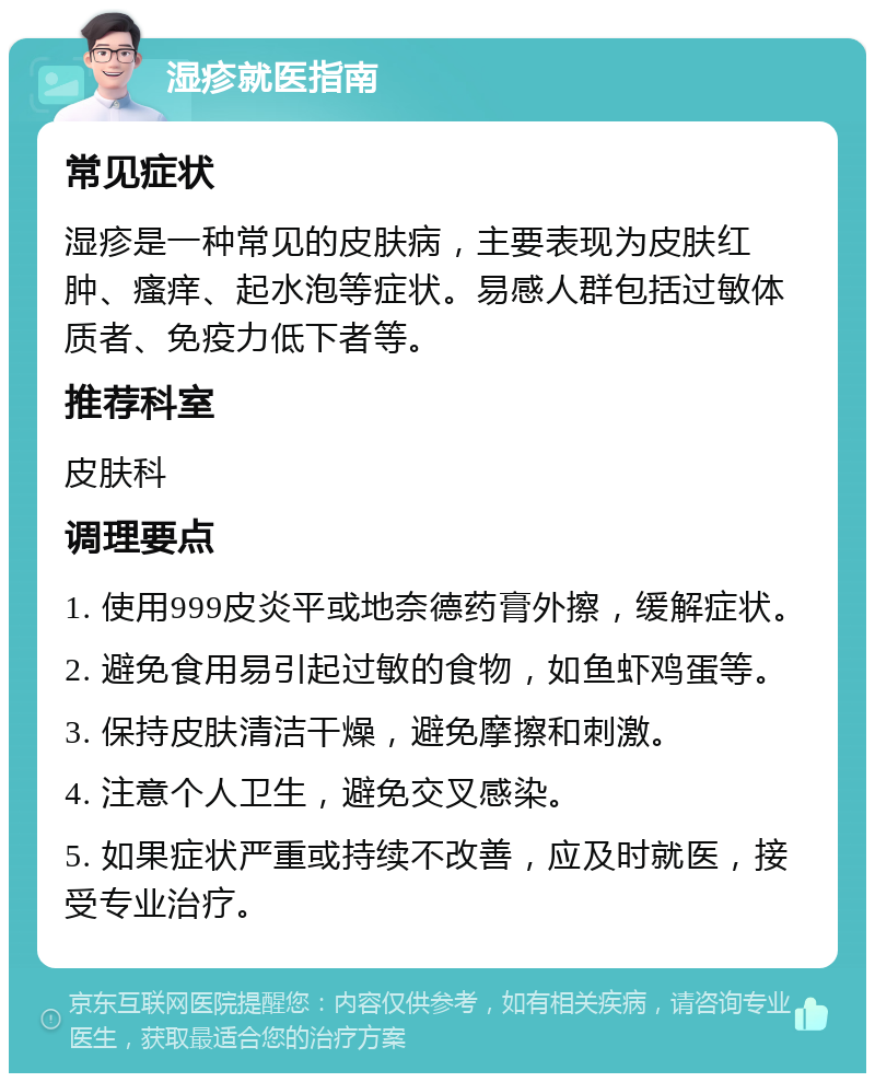 湿疹就医指南 常见症状 湿疹是一种常见的皮肤病，主要表现为皮肤红肿、瘙痒、起水泡等症状。易感人群包括过敏体质者、免疫力低下者等。 推荐科室 皮肤科 调理要点 1. 使用999皮炎平或地奈德药膏外擦，缓解症状。 2. 避免食用易引起过敏的食物，如鱼虾鸡蛋等。 3. 保持皮肤清洁干燥，避免摩擦和刺激。 4. 注意个人卫生，避免交叉感染。 5. 如果症状严重或持续不改善，应及时就医，接受专业治疗。