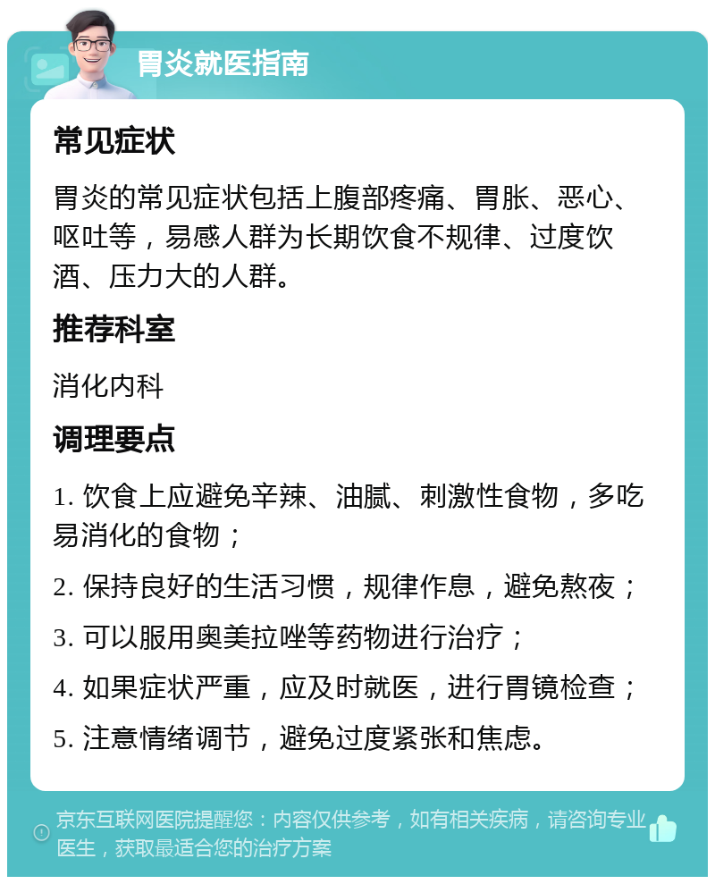 胃炎就医指南 常见症状 胃炎的常见症状包括上腹部疼痛、胃胀、恶心、呕吐等，易感人群为长期饮食不规律、过度饮酒、压力大的人群。 推荐科室 消化内科 调理要点 1. 饮食上应避免辛辣、油腻、刺激性食物，多吃易消化的食物； 2. 保持良好的生活习惯，规律作息，避免熬夜； 3. 可以服用奥美拉唑等药物进行治疗； 4. 如果症状严重，应及时就医，进行胃镜检查； 5. 注意情绪调节，避免过度紧张和焦虑。