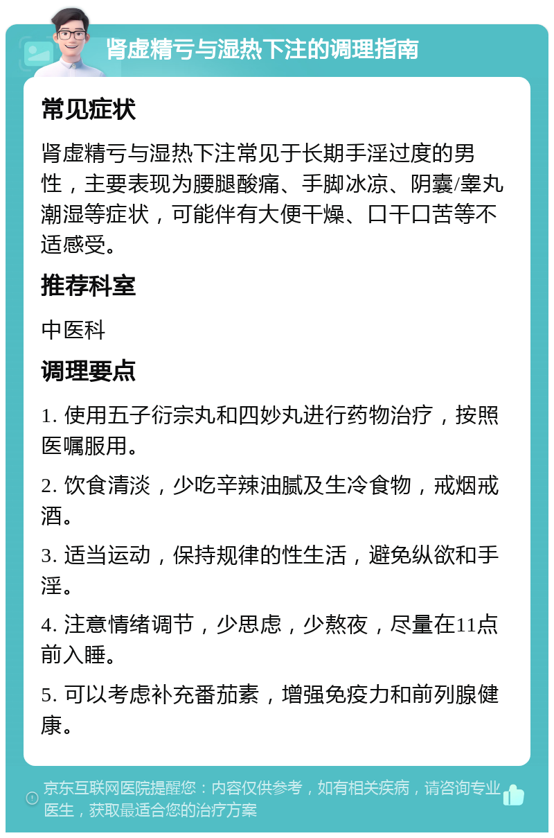 肾虚精亏与湿热下注的调理指南 常见症状 肾虚精亏与湿热下注常见于长期手淫过度的男性，主要表现为腰腿酸痛、手脚冰凉、阴囊/睾丸潮湿等症状，可能伴有大便干燥、口干口苦等不适感受。 推荐科室 中医科 调理要点 1. 使用五子衍宗丸和四妙丸进行药物治疗，按照医嘱服用。 2. 饮食清淡，少吃辛辣油腻及生冷食物，戒烟戒酒。 3. 适当运动，保持规律的性生活，避免纵欲和手淫。 4. 注意情绪调节，少思虑，少熬夜，尽量在11点前入睡。 5. 可以考虑补充番茄素，增强免疫力和前列腺健康。