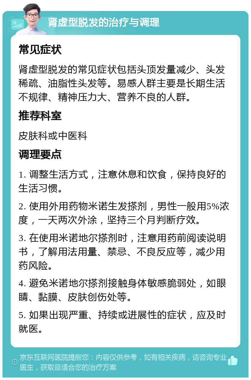 肾虚型脱发的治疗与调理 常见症状 肾虚型脱发的常见症状包括头顶发量减少、头发稀疏、油脂性头发等。易感人群主要是长期生活不规律、精神压力大、营养不良的人群。 推荐科室 皮肤科或中医科 调理要点 1. 调整生活方式，注意休息和饮食，保持良好的生活习惯。 2. 使用外用药物米诺生发搽剂，男性一般用5%浓度，一天两次外涂，坚持三个月判断疗效。 3. 在使用米诺地尔搽剂时，注意用药前阅读说明书，了解用法用量、禁忌、不良反应等，减少用药风险。 4. 避免米诺地尔搽剂接触身体敏感脆弱处，如眼睛、黏膜、皮肤创伤处等。 5. 如果出现严重、持续或进展性的症状，应及时就医。