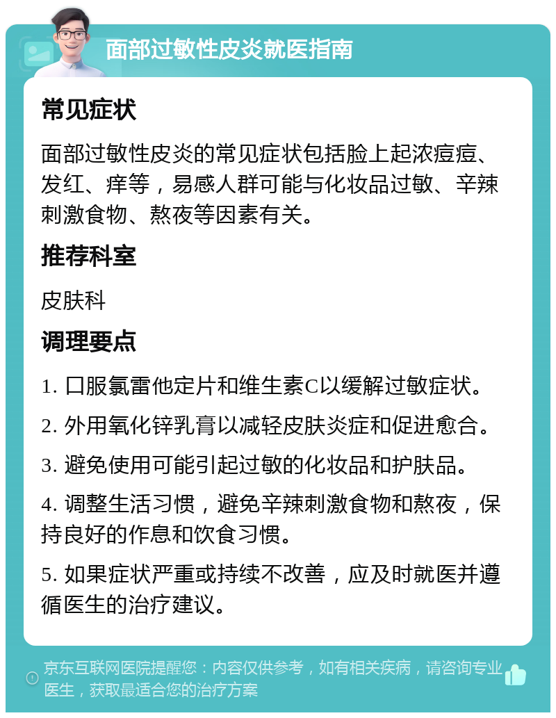 面部过敏性皮炎就医指南 常见症状 面部过敏性皮炎的常见症状包括脸上起浓痘痘、发红、痒等，易感人群可能与化妆品过敏、辛辣刺激食物、熬夜等因素有关。 推荐科室 皮肤科 调理要点 1. 口服氯雷他定片和维生素C以缓解过敏症状。 2. 外用氧化锌乳膏以减轻皮肤炎症和促进愈合。 3. 避免使用可能引起过敏的化妆品和护肤品。 4. 调整生活习惯，避免辛辣刺激食物和熬夜，保持良好的作息和饮食习惯。 5. 如果症状严重或持续不改善，应及时就医并遵循医生的治疗建议。