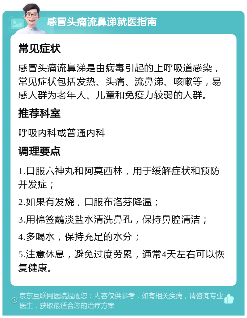 感冒头痛流鼻涕就医指南 常见症状 感冒头痛流鼻涕是由病毒引起的上呼吸道感染，常见症状包括发热、头痛、流鼻涕、咳嗽等，易感人群为老年人、儿童和免疫力较弱的人群。 推荐科室 呼吸内科或普通内科 调理要点 1.口服六神丸和阿莫西林，用于缓解症状和预防并发症； 2.如果有发烧，口服布洛芬降温； 3.用棉签蘸淡盐水清洗鼻孔，保持鼻腔清洁； 4.多喝水，保持充足的水分； 5.注意休息，避免过度劳累，通常4天左右可以恢复健康。