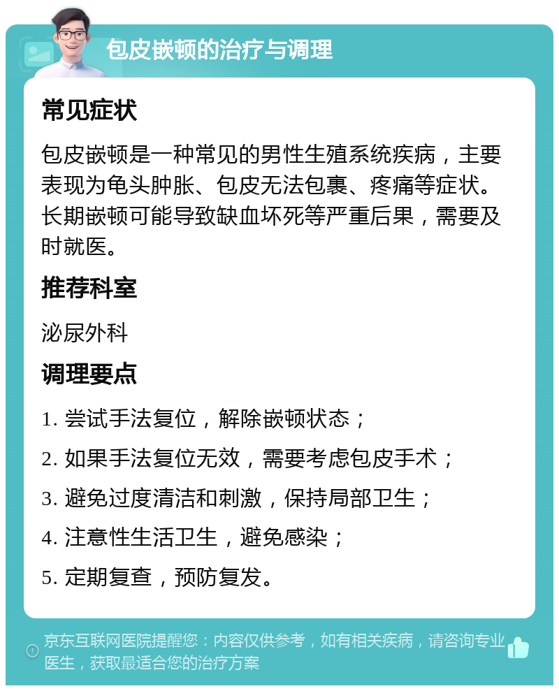 包皮嵌顿的治疗与调理 常见症状 包皮嵌顿是一种常见的男性生殖系统疾病，主要表现为龟头肿胀、包皮无法包裹、疼痛等症状。长期嵌顿可能导致缺血坏死等严重后果，需要及时就医。 推荐科室 泌尿外科 调理要点 1. 尝试手法复位，解除嵌顿状态； 2. 如果手法复位无效，需要考虑包皮手术； 3. 避免过度清洁和刺激，保持局部卫生； 4. 注意性生活卫生，避免感染； 5. 定期复查，预防复发。