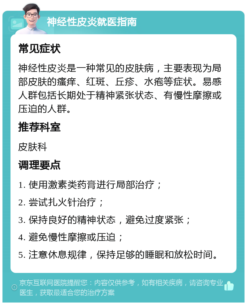 神经性皮炎就医指南 常见症状 神经性皮炎是一种常见的皮肤病，主要表现为局部皮肤的瘙痒、红斑、丘疹、水疱等症状。易感人群包括长期处于精神紧张状态、有慢性摩擦或压迫的人群。 推荐科室 皮肤科 调理要点 1. 使用激素类药膏进行局部治疗； 2. 尝试扎火针治疗； 3. 保持良好的精神状态，避免过度紧张； 4. 避免慢性摩擦或压迫； 5. 注意休息规律，保持足够的睡眠和放松时间。