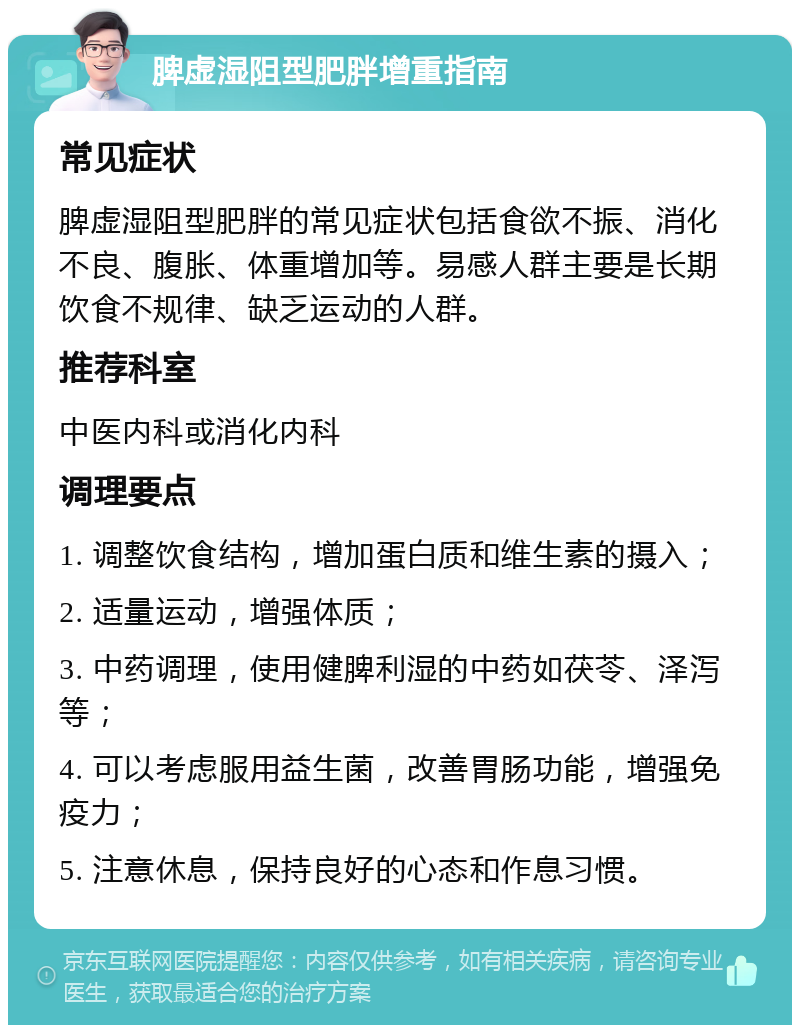 脾虚湿阻型肥胖增重指南 常见症状 脾虚湿阻型肥胖的常见症状包括食欲不振、消化不良、腹胀、体重增加等。易感人群主要是长期饮食不规律、缺乏运动的人群。 推荐科室 中医内科或消化内科 调理要点 1. 调整饮食结构，增加蛋白质和维生素的摄入； 2. 适量运动，增强体质； 3. 中药调理，使用健脾利湿的中药如茯苓、泽泻等； 4. 可以考虑服用益生菌，改善胃肠功能，增强免疫力； 5. 注意休息，保持良好的心态和作息习惯。