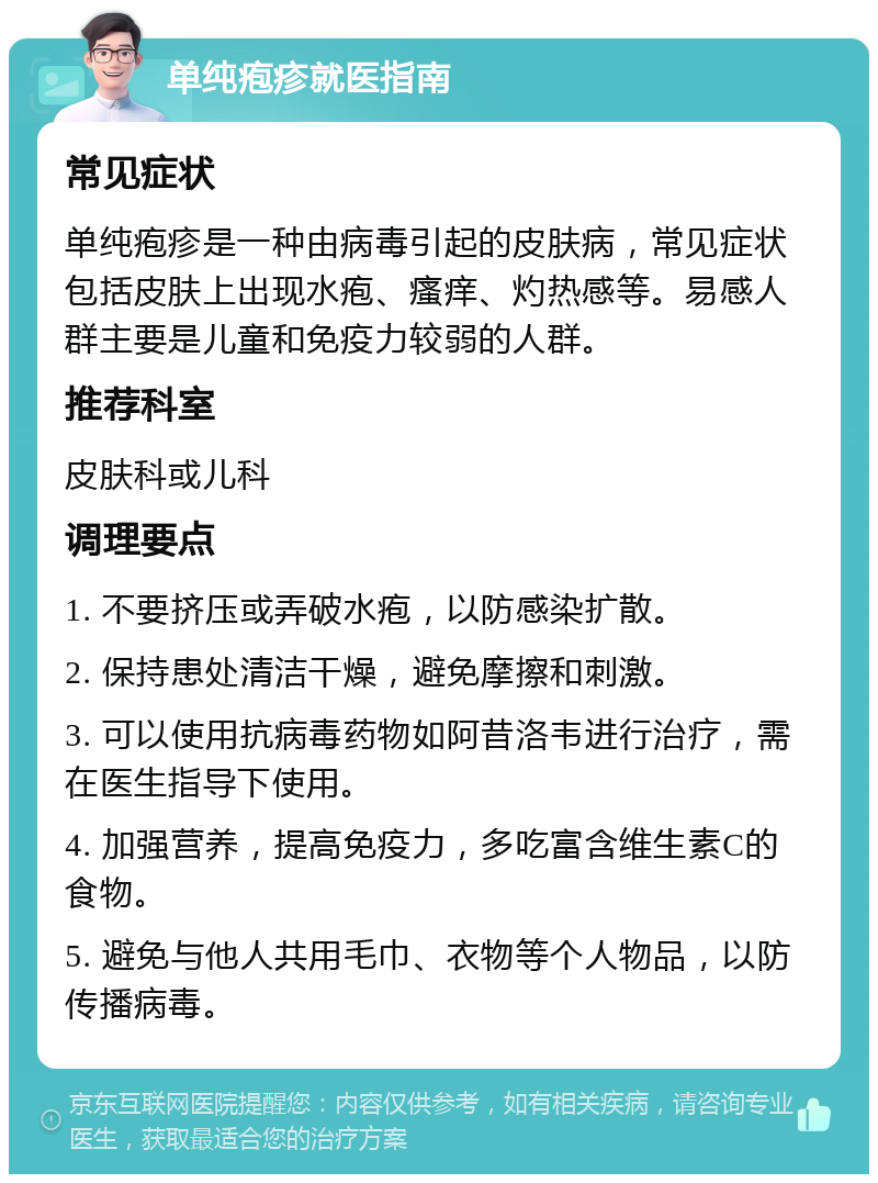 单纯疱疹就医指南 常见症状 单纯疱疹是一种由病毒引起的皮肤病，常见症状包括皮肤上出现水疱、瘙痒、灼热感等。易感人群主要是儿童和免疫力较弱的人群。 推荐科室 皮肤科或儿科 调理要点 1. 不要挤压或弄破水疱，以防感染扩散。 2. 保持患处清洁干燥，避免摩擦和刺激。 3. 可以使用抗病毒药物如阿昔洛韦进行治疗，需在医生指导下使用。 4. 加强营养，提高免疫力，多吃富含维生素C的食物。 5. 避免与他人共用毛巾、衣物等个人物品，以防传播病毒。