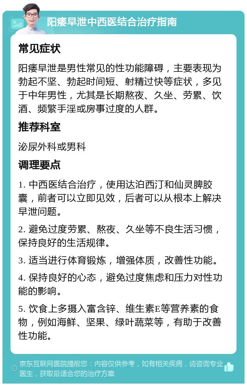 阳痿早泄中西医结合治疗指南 常见症状 阳痿早泄是男性常见的性功能障碍，主要表现为勃起不坚、勃起时间短、射精过快等症状，多见于中年男性，尤其是长期熬夜、久坐、劳累、饮酒、频繁手淫或房事过度的人群。 推荐科室 泌尿外科或男科 调理要点 1. 中西医结合治疗，使用达泊西汀和仙灵脾胶囊，前者可以立即见效，后者可以从根本上解决早泄问题。 2. 避免过度劳累、熬夜、久坐等不良生活习惯，保持良好的生活规律。 3. 适当进行体育锻炼，增强体质，改善性功能。 4. 保持良好的心态，避免过度焦虑和压力对性功能的影响。 5. 饮食上多摄入富含锌、维生素E等营养素的食物，例如海鲜、坚果、绿叶蔬菜等，有助于改善性功能。