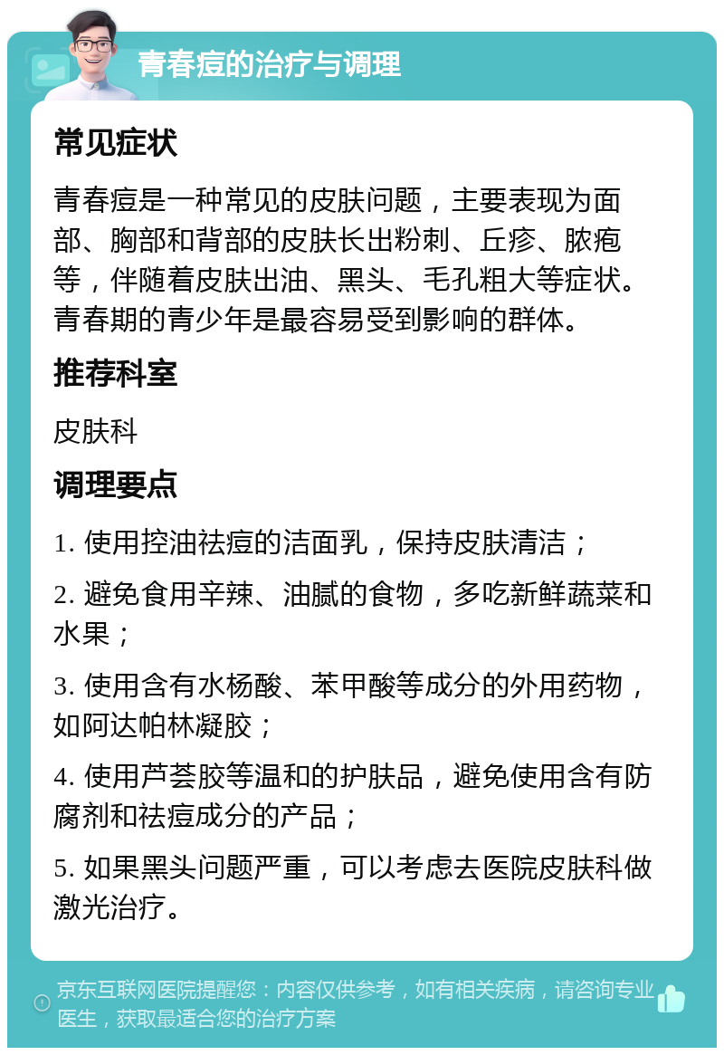 青春痘的治疗与调理 常见症状 青春痘是一种常见的皮肤问题，主要表现为面部、胸部和背部的皮肤长出粉刺、丘疹、脓疱等，伴随着皮肤出油、黑头、毛孔粗大等症状。青春期的青少年是最容易受到影响的群体。 推荐科室 皮肤科 调理要点 1. 使用控油祛痘的洁面乳，保持皮肤清洁； 2. 避免食用辛辣、油腻的食物，多吃新鲜蔬菜和水果； 3. 使用含有水杨酸、苯甲酸等成分的外用药物，如阿达帕林凝胶； 4. 使用芦荟胶等温和的护肤品，避免使用含有防腐剂和祛痘成分的产品； 5. 如果黑头问题严重，可以考虑去医院皮肤科做激光治疗。