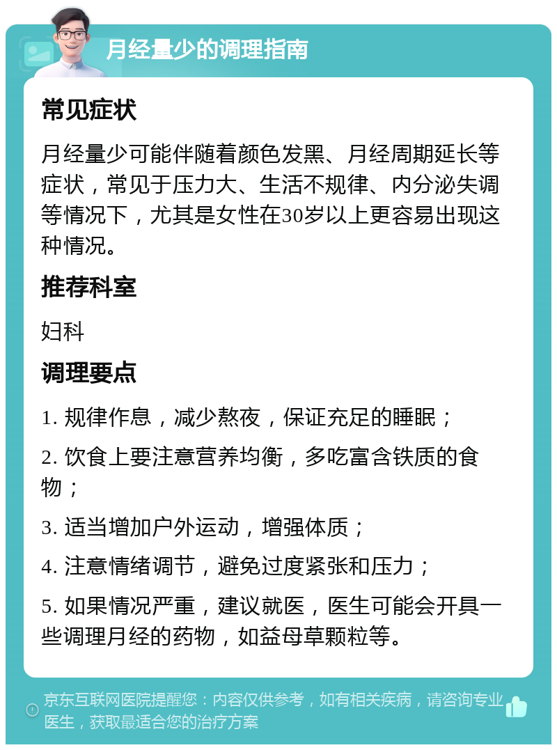 月经量少的调理指南 常见症状 月经量少可能伴随着颜色发黑、月经周期延长等症状，常见于压力大、生活不规律、内分泌失调等情况下，尤其是女性在30岁以上更容易出现这种情况。 推荐科室 妇科 调理要点 1. 规律作息，减少熬夜，保证充足的睡眠； 2. 饮食上要注意营养均衡，多吃富含铁质的食物； 3. 适当增加户外运动，增强体质； 4. 注意情绪调节，避免过度紧张和压力； 5. 如果情况严重，建议就医，医生可能会开具一些调理月经的药物，如益母草颗粒等。