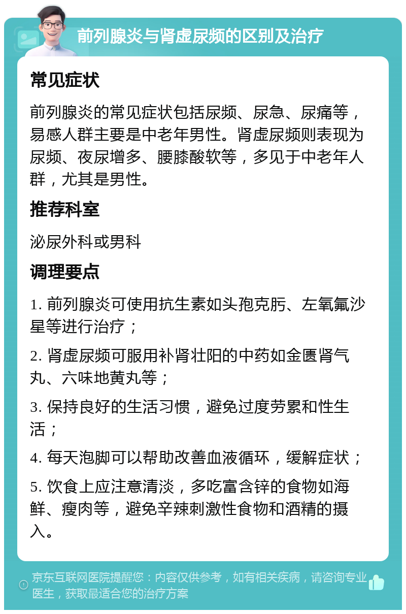 前列腺炎与肾虚尿频的区别及治疗 常见症状 前列腺炎的常见症状包括尿频、尿急、尿痛等，易感人群主要是中老年男性。肾虚尿频则表现为尿频、夜尿增多、腰膝酸软等，多见于中老年人群，尤其是男性。 推荐科室 泌尿外科或男科 调理要点 1. 前列腺炎可使用抗生素如头孢克肟、左氧氟沙星等进行治疗； 2. 肾虚尿频可服用补肾壮阳的中药如金匮肾气丸、六味地黄丸等； 3. 保持良好的生活习惯，避免过度劳累和性生活； 4. 每天泡脚可以帮助改善血液循环，缓解症状； 5. 饮食上应注意清淡，多吃富含锌的食物如海鲜、瘦肉等，避免辛辣刺激性食物和酒精的摄入。