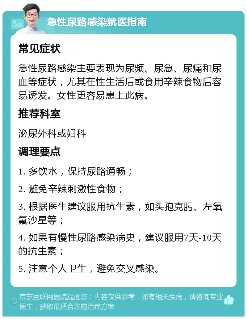 急性尿路感染就医指南 常见症状 急性尿路感染主要表现为尿频、尿急、尿痛和尿血等症状，尤其在性生活后或食用辛辣食物后容易诱发。女性更容易患上此病。 推荐科室 泌尿外科或妇科 调理要点 1. 多饮水，保持尿路通畅； 2. 避免辛辣刺激性食物； 3. 根据医生建议服用抗生素，如头孢克肟、左氧氟沙星等； 4. 如果有慢性尿路感染病史，建议服用7天-10天的抗生素； 5. 注意个人卫生，避免交叉感染。