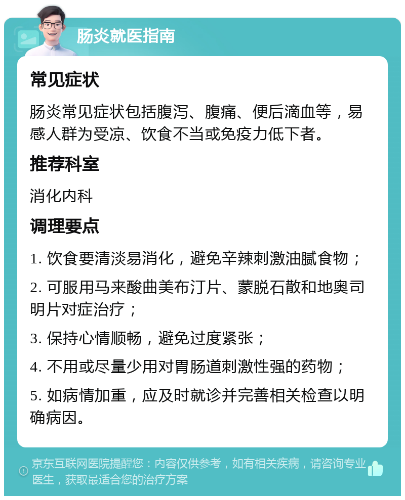 肠炎就医指南 常见症状 肠炎常见症状包括腹泻、腹痛、便后滴血等，易感人群为受凉、饮食不当或免疫力低下者。 推荐科室 消化内科 调理要点 1. 饮食要清淡易消化，避免辛辣刺激油腻食物； 2. 可服用马来酸曲美布汀片、蒙脱石散和地奥司明片对症治疗； 3. 保持心情顺畅，避免过度紧张； 4. 不用或尽量少用对胃肠道刺激性强的药物； 5. 如病情加重，应及时就诊并完善相关检查以明确病因。