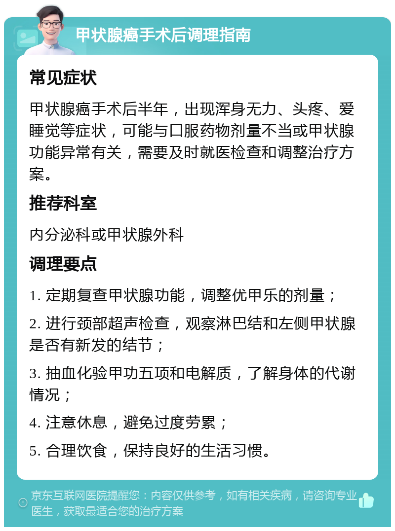 甲状腺癌手术后调理指南 常见症状 甲状腺癌手术后半年，出现浑身无力、头疼、爱睡觉等症状，可能与口服药物剂量不当或甲状腺功能异常有关，需要及时就医检查和调整治疗方案。 推荐科室 内分泌科或甲状腺外科 调理要点 1. 定期复查甲状腺功能，调整优甲乐的剂量； 2. 进行颈部超声检查，观察淋巴结和左侧甲状腺是否有新发的结节； 3. 抽血化验甲功五项和电解质，了解身体的代谢情况； 4. 注意休息，避免过度劳累； 5. 合理饮食，保持良好的生活习惯。