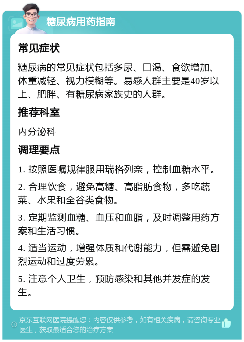 糖尿病用药指南 常见症状 糖尿病的常见症状包括多尿、口渴、食欲增加、体重减轻、视力模糊等。易感人群主要是40岁以上、肥胖、有糖尿病家族史的人群。 推荐科室 内分泌科 调理要点 1. 按照医嘱规律服用瑞格列奈，控制血糖水平。 2. 合理饮食，避免高糖、高脂肪食物，多吃蔬菜、水果和全谷类食物。 3. 定期监测血糖、血压和血脂，及时调整用药方案和生活习惯。 4. 适当运动，增强体质和代谢能力，但需避免剧烈运动和过度劳累。 5. 注意个人卫生，预防感染和其他并发症的发生。