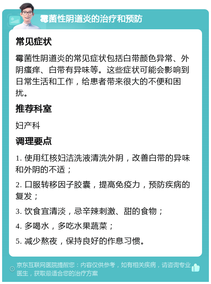 霉菌性阴道炎的治疗和预防 常见症状 霉菌性阴道炎的常见症状包括白带颜色异常、外阴瘙痒、白带有异味等。这些症状可能会影响到日常生活和工作，给患者带来很大的不便和困扰。 推荐科室 妇产科 调理要点 1. 使用红核妇洁洗液清洗外阴，改善白带的异味和外阴的不适； 2. 口服转移因子胶囊，提高免疫力，预防疾病的复发； 3. 饮食宜清淡，忌辛辣刺激、甜的食物； 4. 多喝水，多吃水果蔬菜； 5. 减少熬夜，保持良好的作息习惯。