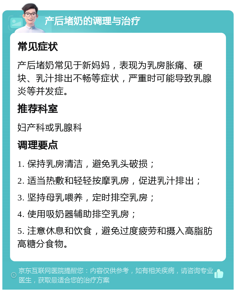 产后堵奶的调理与治疗 常见症状 产后堵奶常见于新妈妈，表现为乳房胀痛、硬块、乳汁排出不畅等症状，严重时可能导致乳腺炎等并发症。 推荐科室 妇产科或乳腺科 调理要点 1. 保持乳房清洁，避免乳头破损； 2. 适当热敷和轻轻按摩乳房，促进乳汁排出； 3. 坚持母乳喂养，定时排空乳房； 4. 使用吸奶器辅助排空乳房； 5. 注意休息和饮食，避免过度疲劳和摄入高脂肪高糖分食物。