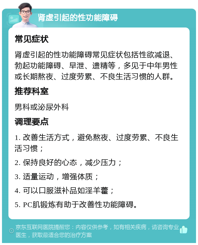 肾虚引起的性功能障碍 常见症状 肾虚引起的性功能障碍常见症状包括性欲减退、勃起功能障碍、早泄、遗精等，多见于中年男性或长期熬夜、过度劳累、不良生活习惯的人群。 推荐科室 男科或泌尿外科 调理要点 1. 改善生活方式，避免熬夜、过度劳累、不良生活习惯； 2. 保持良好的心态，减少压力； 3. 适量运动，增强体质； 4. 可以口服滋补品如淫羊藿； 5. PC肌锻炼有助于改善性功能障碍。