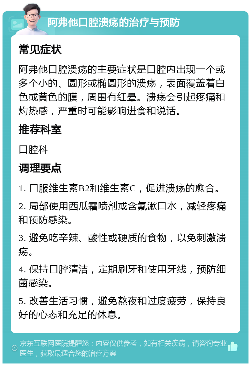 阿弗他口腔溃疡的治疗与预防 常见症状 阿弗他口腔溃疡的主要症状是口腔内出现一个或多个小的、圆形或椭圆形的溃疡，表面覆盖着白色或黄色的膜，周围有红晕。溃疡会引起疼痛和灼热感，严重时可能影响进食和说话。 推荐科室 口腔科 调理要点 1. 口服维生素B2和维生素C，促进溃疡的愈合。 2. 局部使用西瓜霜喷剂或含氟漱口水，减轻疼痛和预防感染。 3. 避免吃辛辣、酸性或硬质的食物，以免刺激溃疡。 4. 保持口腔清洁，定期刷牙和使用牙线，预防细菌感染。 5. 改善生活习惯，避免熬夜和过度疲劳，保持良好的心态和充足的休息。