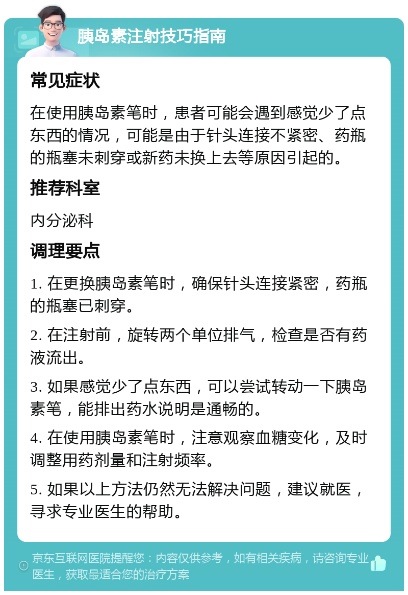 胰岛素注射技巧指南 常见症状 在使用胰岛素笔时，患者可能会遇到感觉少了点东西的情况，可能是由于针头连接不紧密、药瓶的瓶塞未刺穿或新药未换上去等原因引起的。 推荐科室 内分泌科 调理要点 1. 在更换胰岛素笔时，确保针头连接紧密，药瓶的瓶塞已刺穿。 2. 在注射前，旋转两个单位排气，检查是否有药液流出。 3. 如果感觉少了点东西，可以尝试转动一下胰岛素笔，能排出药水说明是通畅的。 4. 在使用胰岛素笔时，注意观察血糖变化，及时调整用药剂量和注射频率。 5. 如果以上方法仍然无法解决问题，建议就医，寻求专业医生的帮助。