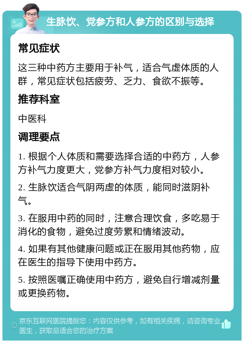 生脉饮、党参方和人参方的区别与选择 常见症状 这三种中药方主要用于补气，适合气虚体质的人群，常见症状包括疲劳、乏力、食欲不振等。 推荐科室 中医科 调理要点 1. 根据个人体质和需要选择合适的中药方，人参方补气力度更大，党参方补气力度相对较小。 2. 生脉饮适合气阴两虚的体质，能同时滋阴补气。 3. 在服用中药的同时，注意合理饮食，多吃易于消化的食物，避免过度劳累和情绪波动。 4. 如果有其他健康问题或正在服用其他药物，应在医生的指导下使用中药方。 5. 按照医嘱正确使用中药方，避免自行增减剂量或更换药物。