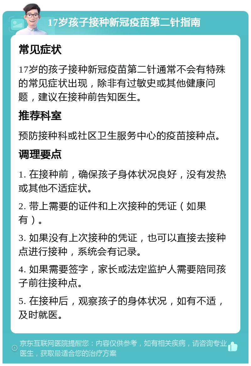 17岁孩子接种新冠疫苗第二针指南 常见症状 17岁的孩子接种新冠疫苗第二针通常不会有特殊的常见症状出现，除非有过敏史或其他健康问题，建议在接种前告知医生。 推荐科室 预防接种科或社区卫生服务中心的疫苗接种点。 调理要点 1. 在接种前，确保孩子身体状况良好，没有发热或其他不适症状。 2. 带上需要的证件和上次接种的凭证（如果有）。 3. 如果没有上次接种的凭证，也可以直接去接种点进行接种，系统会有记录。 4. 如果需要签字，家长或法定监护人需要陪同孩子前往接种点。 5. 在接种后，观察孩子的身体状况，如有不适，及时就医。