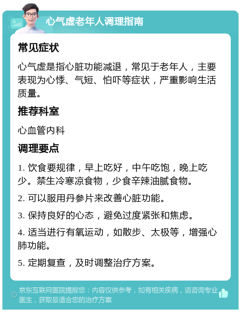 心气虚老年人调理指南 常见症状 心气虚是指心脏功能减退，常见于老年人，主要表现为心悸、气短、怕吓等症状，严重影响生活质量。 推荐科室 心血管内科 调理要点 1. 饮食要规律，早上吃好，中午吃饱，晚上吃少。禁生冷寒凉食物，少食辛辣油腻食物。 2. 可以服用丹参片来改善心脏功能。 3. 保持良好的心态，避免过度紧张和焦虑。 4. 适当进行有氧运动，如散步、太极等，增强心肺功能。 5. 定期复查，及时调整治疗方案。