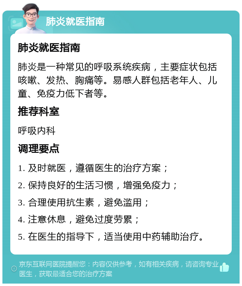 肺炎就医指南 肺炎就医指南 肺炎是一种常见的呼吸系统疾病，主要症状包括咳嗽、发热、胸痛等。易感人群包括老年人、儿童、免疫力低下者等。 推荐科室 呼吸内科 调理要点 1. 及时就医，遵循医生的治疗方案； 2. 保持良好的生活习惯，增强免疫力； 3. 合理使用抗生素，避免滥用； 4. 注意休息，避免过度劳累； 5. 在医生的指导下，适当使用中药辅助治疗。