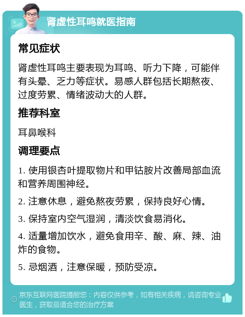 肾虚性耳鸣就医指南 常见症状 肾虚性耳鸣主要表现为耳鸣、听力下降，可能伴有头晕、乏力等症状。易感人群包括长期熬夜、过度劳累、情绪波动大的人群。 推荐科室 耳鼻喉科 调理要点 1. 使用银杏叶提取物片和甲钴胺片改善局部血流和营养周围神经。 2. 注意休息，避免熬夜劳累，保持良好心情。 3. 保持室内空气湿润，清淡饮食易消化。 4. 适量增加饮水，避免食用辛、酸、麻、辣、油炸的食物。 5. 忌烟酒，注意保暖，预防受凉。