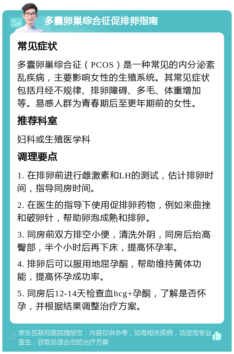 多囊卵巢综合征促排卵指南 常见症状 多囊卵巢综合征（PCOS）是一种常见的内分泌紊乱疾病，主要影响女性的生殖系统。其常见症状包括月经不规律、排卵障碍、多毛、体重增加等。易感人群为青春期后至更年期前的女性。 推荐科室 妇科或生殖医学科 调理要点 1. 在排卵前进行雌激素和LH的测试，估计排卵时间，指导同房时间。 2. 在医生的指导下使用促排卵药物，例如来曲挫和破卵针，帮助卵泡成熟和排卵。 3. 同房前双方排空小便，清洗外阴，同房后抬高臀部，半个小时后再下床，提高怀孕率。 4. 排卵后可以服用地屈孕酮，帮助维持黄体功能，提高怀孕成功率。 5. 同房后12-14天检查血hcg+孕酮，了解是否怀孕，并根据结果调整治疗方案。