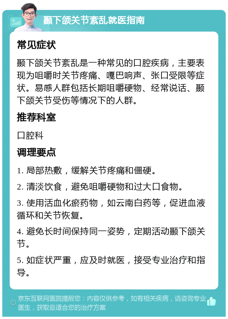 颞下颌关节紊乱就医指南 常见症状 颞下颌关节紊乱是一种常见的口腔疾病，主要表现为咀嚼时关节疼痛、嘎巴响声、张口受限等症状。易感人群包括长期咀嚼硬物、经常说话、颞下颌关节受伤等情况下的人群。 推荐科室 口腔科 调理要点 1. 局部热敷，缓解关节疼痛和僵硬。 2. 清淡饮食，避免咀嚼硬物和过大口食物。 3. 使用活血化瘀药物，如云南白药等，促进血液循环和关节恢复。 4. 避免长时间保持同一姿势，定期活动颞下颌关节。 5. 如症状严重，应及时就医，接受专业治疗和指导。