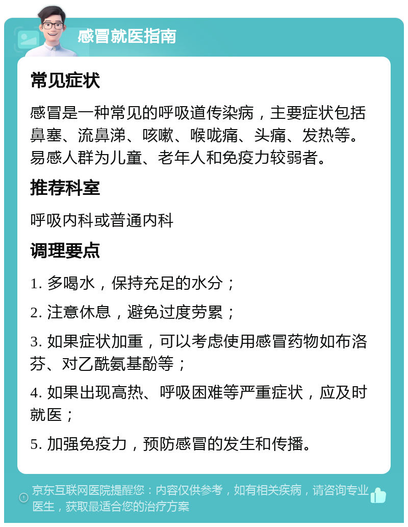 感冒就医指南 常见症状 感冒是一种常见的呼吸道传染病，主要症状包括鼻塞、流鼻涕、咳嗽、喉咙痛、头痛、发热等。易感人群为儿童、老年人和免疫力较弱者。 推荐科室 呼吸内科或普通内科 调理要点 1. 多喝水，保持充足的水分； 2. 注意休息，避免过度劳累； 3. 如果症状加重，可以考虑使用感冒药物如布洛芬、对乙酰氨基酚等； 4. 如果出现高热、呼吸困难等严重症状，应及时就医； 5. 加强免疫力，预防感冒的发生和传播。