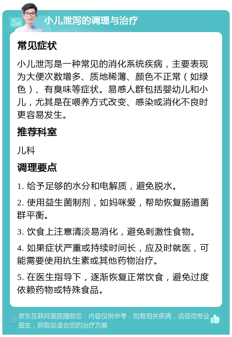 小儿泄泻的调理与治疗 常见症状 小儿泄泻是一种常见的消化系统疾病，主要表现为大便次数增多、质地稀薄、颜色不正常（如绿色）、有臭味等症状。易感人群包括婴幼儿和小儿，尤其是在喂养方式改变、感染或消化不良时更容易发生。 推荐科室 儿科 调理要点 1. 给予足够的水分和电解质，避免脱水。 2. 使用益生菌制剂，如妈咪爱，帮助恢复肠道菌群平衡。 3. 饮食上注意清淡易消化，避免刺激性食物。 4. 如果症状严重或持续时间长，应及时就医，可能需要使用抗生素或其他药物治疗。 5. 在医生指导下，逐渐恢复正常饮食，避免过度依赖药物或特殊食品。