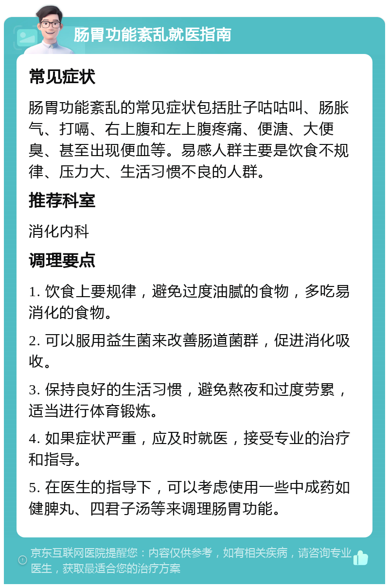 肠胃功能紊乱就医指南 常见症状 肠胃功能紊乱的常见症状包括肚子咕咕叫、肠胀气、打嗝、右上腹和左上腹疼痛、便溏、大便臭、甚至出现便血等。易感人群主要是饮食不规律、压力大、生活习惯不良的人群。 推荐科室 消化内科 调理要点 1. 饮食上要规律，避免过度油腻的食物，多吃易消化的食物。 2. 可以服用益生菌来改善肠道菌群，促进消化吸收。 3. 保持良好的生活习惯，避免熬夜和过度劳累，适当进行体育锻炼。 4. 如果症状严重，应及时就医，接受专业的治疗和指导。 5. 在医生的指导下，可以考虑使用一些中成药如健脾丸、四君子汤等来调理肠胃功能。