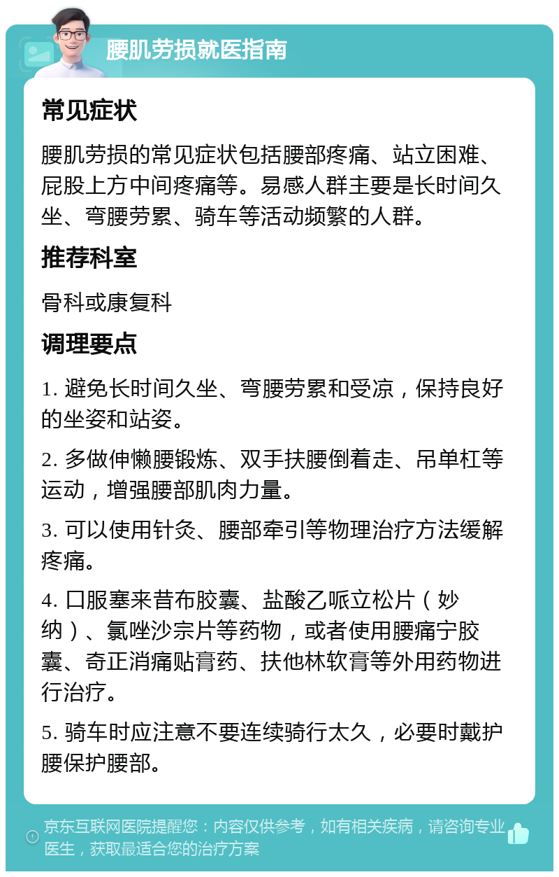 腰肌劳损就医指南 常见症状 腰肌劳损的常见症状包括腰部疼痛、站立困难、屁股上方中间疼痛等。易感人群主要是长时间久坐、弯腰劳累、骑车等活动频繁的人群。 推荐科室 骨科或康复科 调理要点 1. 避免长时间久坐、弯腰劳累和受凉，保持良好的坐姿和站姿。 2. 多做伸懒腰锻炼、双手扶腰倒着走、吊单杠等运动，增强腰部肌肉力量。 3. 可以使用针灸、腰部牵引等物理治疗方法缓解疼痛。 4. 口服塞来昔布胶囊、盐酸乙哌立松片（妙纳）、氯唑沙宗片等药物，或者使用腰痛宁胶囊、奇正消痛贴膏药、扶他林软膏等外用药物进行治疗。 5. 骑车时应注意不要连续骑行太久，必要时戴护腰保护腰部。