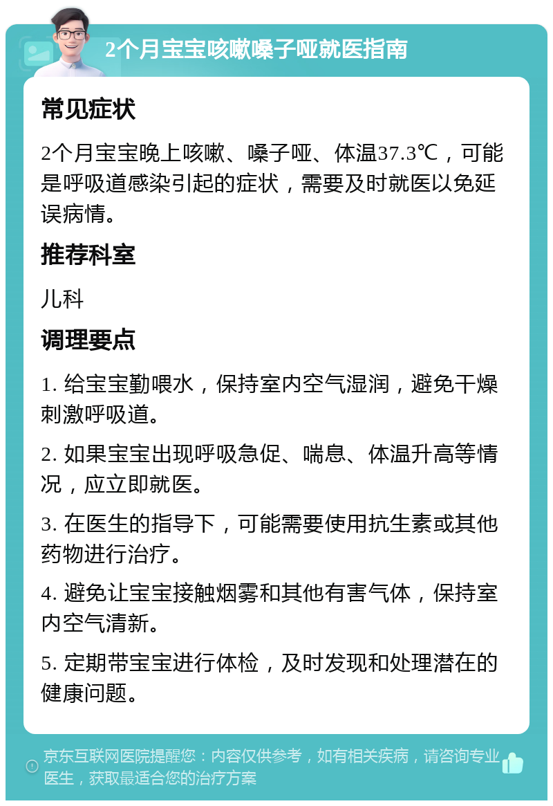 2个月宝宝咳嗽嗓子哑就医指南 常见症状 2个月宝宝晚上咳嗽、嗓子哑、体温37.3℃，可能是呼吸道感染引起的症状，需要及时就医以免延误病情。 推荐科室 儿科 调理要点 1. 给宝宝勤喂水，保持室内空气湿润，避免干燥刺激呼吸道。 2. 如果宝宝出现呼吸急促、喘息、体温升高等情况，应立即就医。 3. 在医生的指导下，可能需要使用抗生素或其他药物进行治疗。 4. 避免让宝宝接触烟雾和其他有害气体，保持室内空气清新。 5. 定期带宝宝进行体检，及时发现和处理潜在的健康问题。