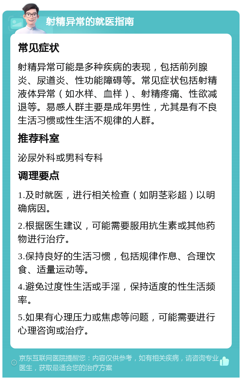 射精异常的就医指南 常见症状 射精异常可能是多种疾病的表现，包括前列腺炎、尿道炎、性功能障碍等。常见症状包括射精液体异常（如水样、血样）、射精疼痛、性欲减退等。易感人群主要是成年男性，尤其是有不良生活习惯或性生活不规律的人群。 推荐科室 泌尿外科或男科专科 调理要点 1.及时就医，进行相关检查（如阴茎彩超）以明确病因。 2.根据医生建议，可能需要服用抗生素或其他药物进行治疗。 3.保持良好的生活习惯，包括规律作息、合理饮食、适量运动等。 4.避免过度性生活或手淫，保持适度的性生活频率。 5.如果有心理压力或焦虑等问题，可能需要进行心理咨询或治疗。