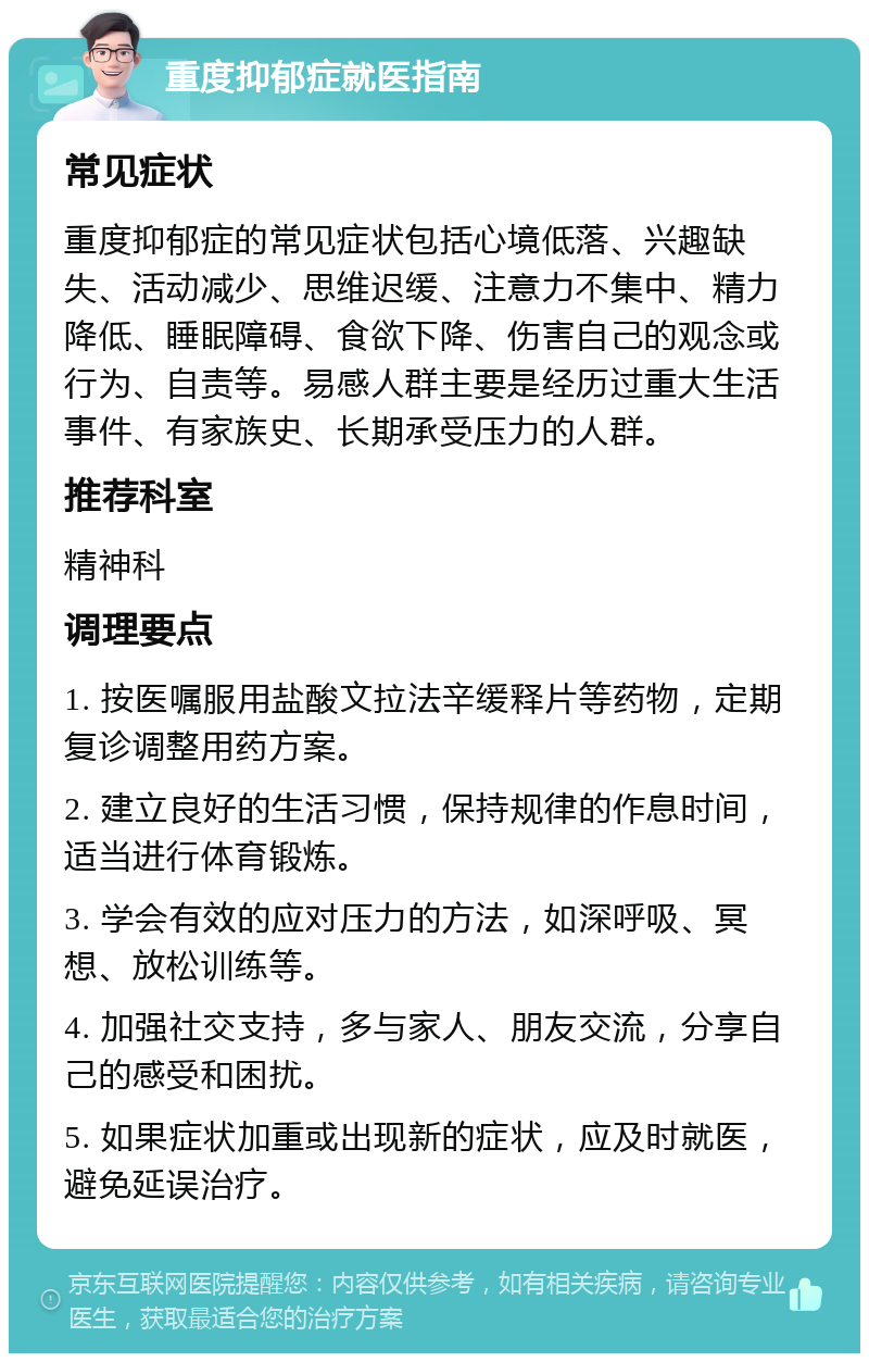 重度抑郁症就医指南 常见症状 重度抑郁症的常见症状包括心境低落、兴趣缺失、活动减少、思维迟缓、注意力不集中、精力降低、睡眠障碍、食欲下降、伤害自己的观念或行为、自责等。易感人群主要是经历过重大生活事件、有家族史、长期承受压力的人群。 推荐科室 精神科 调理要点 1. 按医嘱服用盐酸文拉法辛缓释片等药物，定期复诊调整用药方案。 2. 建立良好的生活习惯，保持规律的作息时间，适当进行体育锻炼。 3. 学会有效的应对压力的方法，如深呼吸、冥想、放松训练等。 4. 加强社交支持，多与家人、朋友交流，分享自己的感受和困扰。 5. 如果症状加重或出现新的症状，应及时就医，避免延误治疗。