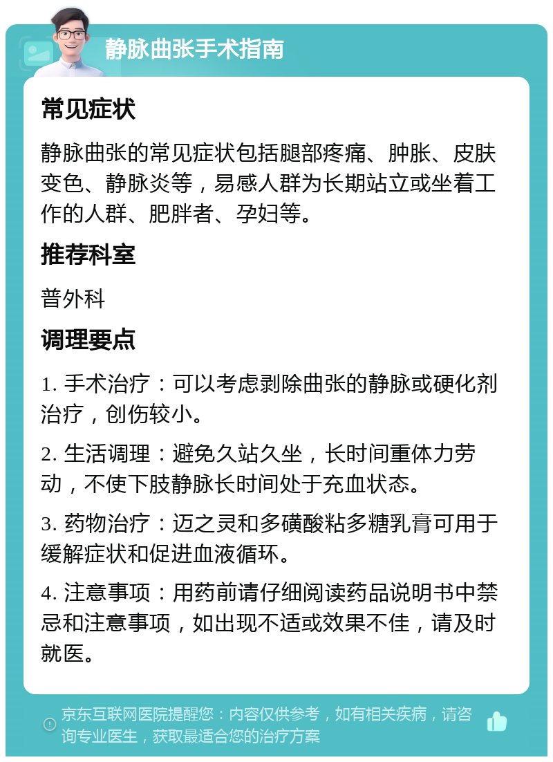 静脉曲张手术指南 常见症状 静脉曲张的常见症状包括腿部疼痛、肿胀、皮肤变色、静脉炎等，易感人群为长期站立或坐着工作的人群、肥胖者、孕妇等。 推荐科室 普外科 调理要点 1. 手术治疗：可以考虑剥除曲张的静脉或硬化剂治疗，创伤较小。 2. 生活调理：避免久站久坐，长时间重体力劳动，不使下肢静脉长时间处于充血状态。 3. 药物治疗：迈之灵和多磺酸粘多糖乳膏可用于缓解症状和促进血液循环。 4. 注意事项：用药前请仔细阅读药品说明书中禁忌和注意事项，如出现不适或效果不佳，请及时就医。