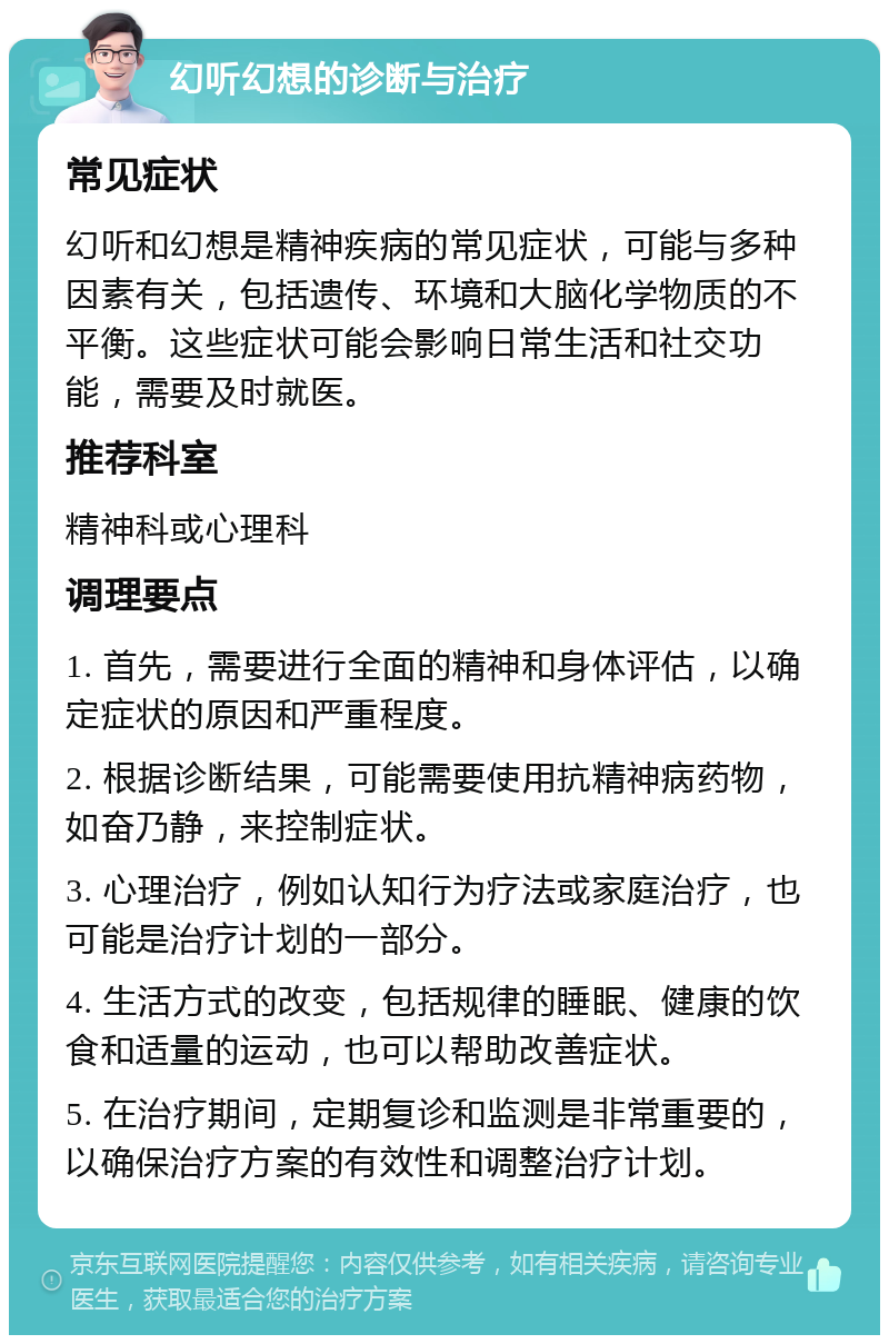 幻听幻想的诊断与治疗 常见症状 幻听和幻想是精神疾病的常见症状，可能与多种因素有关，包括遗传、环境和大脑化学物质的不平衡。这些症状可能会影响日常生活和社交功能，需要及时就医。 推荐科室 精神科或心理科 调理要点 1. 首先，需要进行全面的精神和身体评估，以确定症状的原因和严重程度。 2. 根据诊断结果，可能需要使用抗精神病药物，如奋乃静，来控制症状。 3. 心理治疗，例如认知行为疗法或家庭治疗，也可能是治疗计划的一部分。 4. 生活方式的改变，包括规律的睡眠、健康的饮食和适量的运动，也可以帮助改善症状。 5. 在治疗期间，定期复诊和监测是非常重要的，以确保治疗方案的有效性和调整治疗计划。