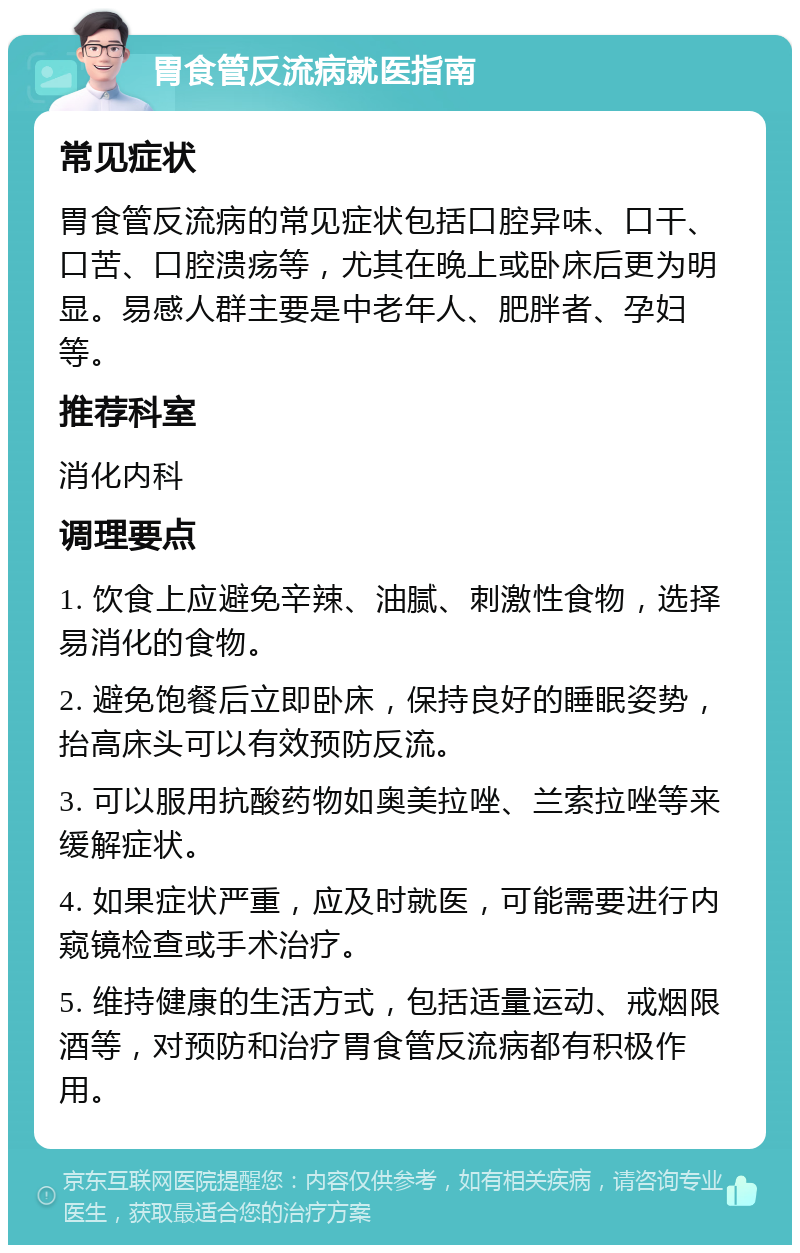 胃食管反流病就医指南 常见症状 胃食管反流病的常见症状包括口腔异味、口干、口苦、口腔溃疡等，尤其在晚上或卧床后更为明显。易感人群主要是中老年人、肥胖者、孕妇等。 推荐科室 消化内科 调理要点 1. 饮食上应避免辛辣、油腻、刺激性食物，选择易消化的食物。 2. 避免饱餐后立即卧床，保持良好的睡眠姿势，抬高床头可以有效预防反流。 3. 可以服用抗酸药物如奥美拉唑、兰索拉唑等来缓解症状。 4. 如果症状严重，应及时就医，可能需要进行内窥镜检查或手术治疗。 5. 维持健康的生活方式，包括适量运动、戒烟限酒等，对预防和治疗胃食管反流病都有积极作用。